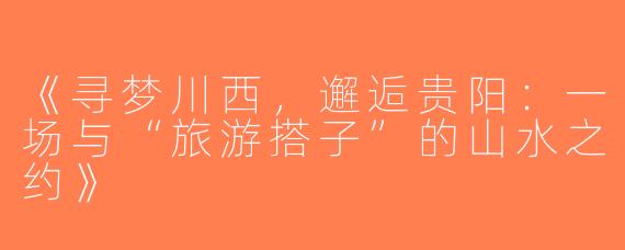 《寻梦川西，邂逅贵阳：一场与“旅游搭子”的山水之约》