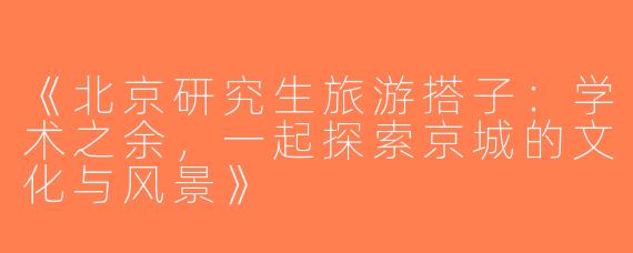《北京研究生旅游搭子：学术之余，一起探索京城的文化与风景》