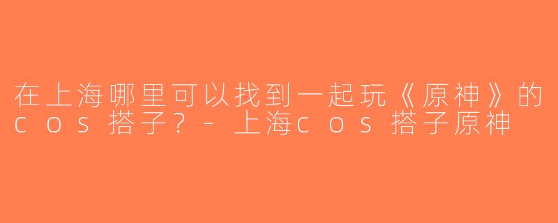在上海哪里可以找到一起玩《原神》的cos搭子？-上海cos搭子原神