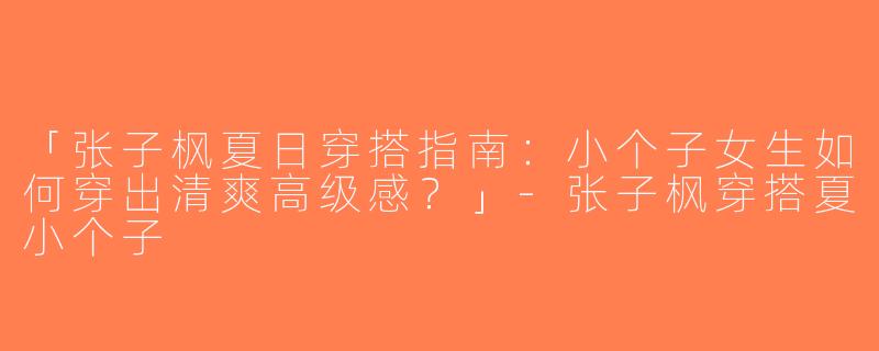 「张子枫夏日穿搭指南：小个子女生如何穿出清爽高级感？」-张子枫穿搭夏小个子