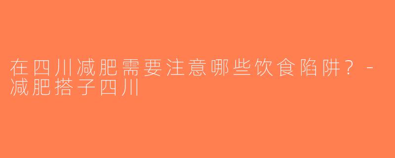 在四川减肥需要注意哪些饮食陷阱？-减肥搭子四川