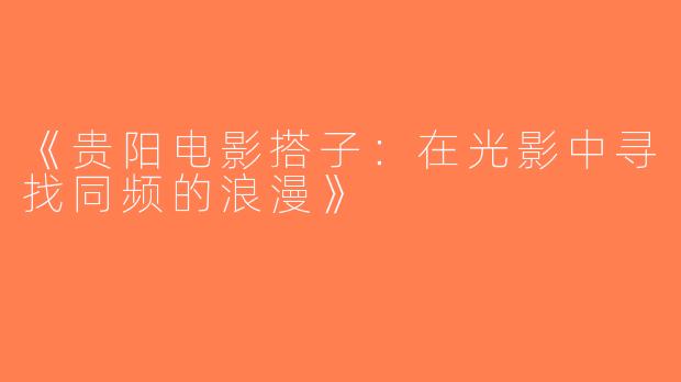 《贵阳电影搭子：在光影中寻找同频的浪漫》