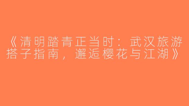 《清明踏青正当时：武汉旅游搭子指南，邂逅樱花与江湖》