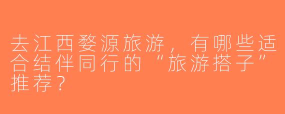 去江西婺源旅游，有哪些适合结伴同行的“旅游搭子”推荐？