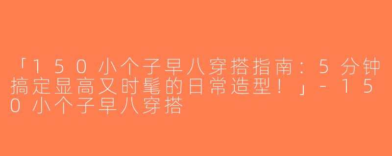 「150小个子早八穿搭指南：5分钟搞定显高又时髦的日常造型！」-150小个子早八穿搭