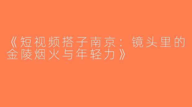 《短视频搭子南京：镜头里的金陵烟火与年轻力》