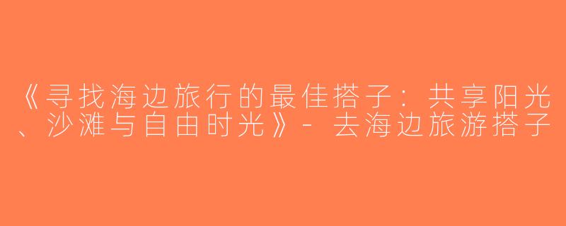 《寻找海边旅行的最佳搭子：共享阳光、沙滩与自由时光》-去海边旅游搭子