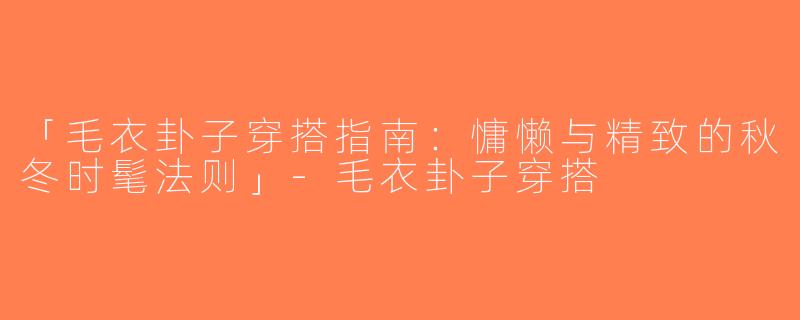 「毛衣卦子穿搭指南：慵懒与精致的秋冬时髦法则」-毛衣卦子穿搭