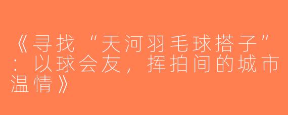 《寻找“天河羽毛球搭子”：以球会友，挥拍间的城市温情》