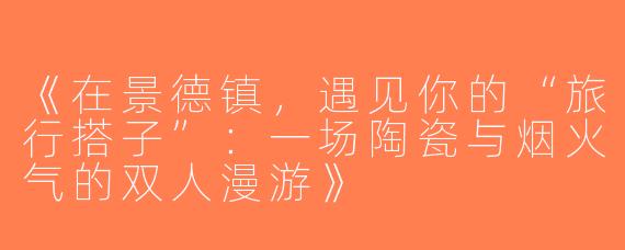 《在景德镇，遇见你的“旅行搭子”：一场陶瓷与烟火气的双人漫游》