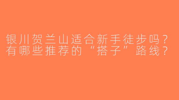 银川贺兰山适合新手徒步吗？有哪些推荐的“搭子”路线？