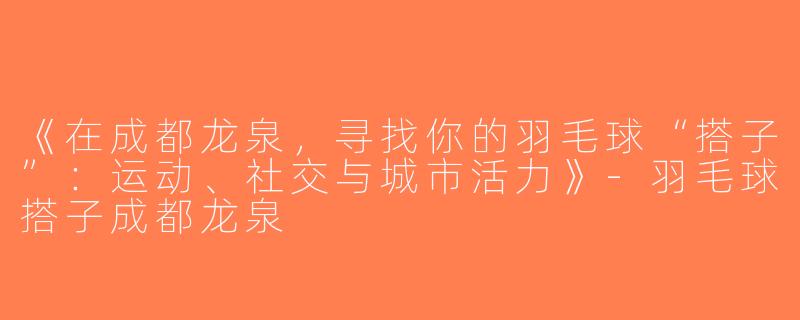 《在成都龙泉，寻找你的羽毛球“搭子”：运动、社交与城市活力》-羽毛球搭子成都龙泉