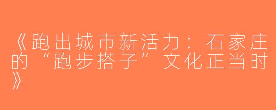 《跑出城市新活力：石家庄的“跑步搭子”文化正当时》