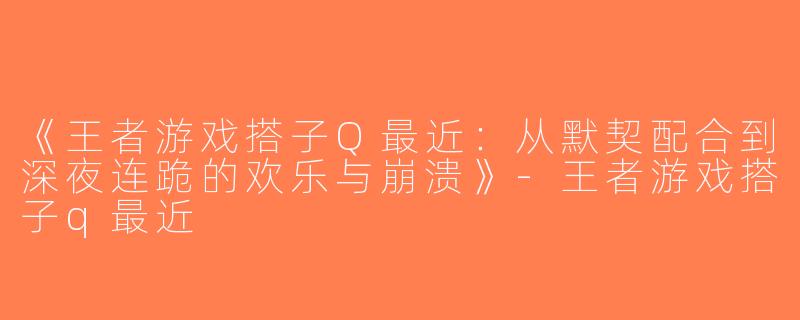 《王者游戏搭子Q最近：从默契配合到深夜连跪的欢乐与崩溃》-王者游戏搭子q最近
