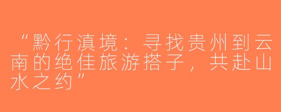 “黔行滇境：寻找贵州到云南的绝佳旅游搭子，共赴山水之约”