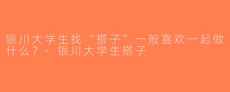 银川大学生找“搭子”一般喜欢一起做什么？-银川大学生搭子