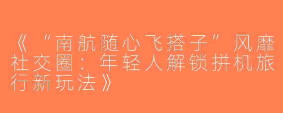 《“南航随心飞搭子”风靡社交圈：年轻人解锁拼机旅行新玩法》