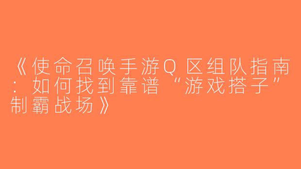 《使命召唤手游Q区组队指南：如何找到靠谱“游戏搭子”制霸战场》