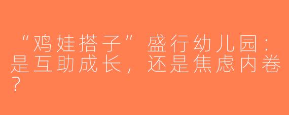 “鸡娃搭子”盛行幼儿园：是互助成长，还是焦虑内卷？
