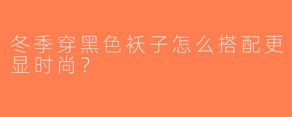 冬季穿黑色袄子怎么搭配更显时尚？