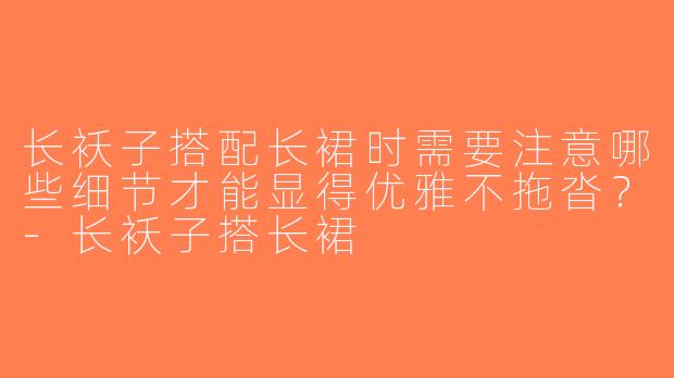 长袄子搭配长裙时需要注意哪些细节才能显得优雅不拖沓？-长袄子搭长裙