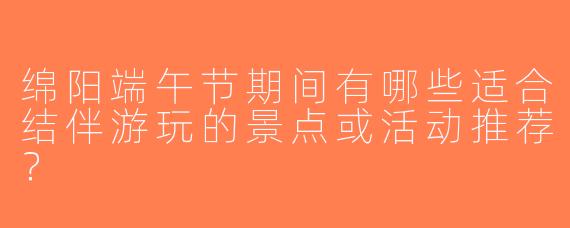 绵阳端午节期间有哪些适合结伴游玩的景点或活动推荐？