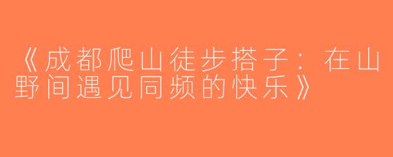 《成都爬山徒步搭子：在山野间遇见同频的快乐》
