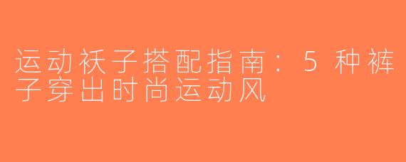 运动袄子搭配指南：5种裤子穿出时尚运动风