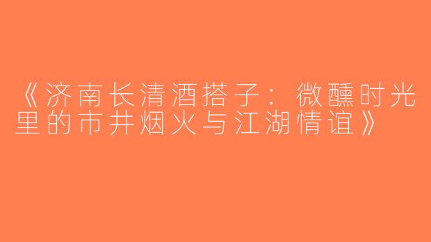 《济南长清酒搭子：微醺时光里的市井烟火与江湖情谊》