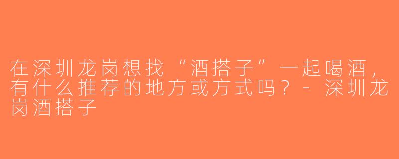 在深圳龙岗想找“酒搭子”一起喝酒，有什么推荐的地方或方式吗？-深圳龙岗酒搭子