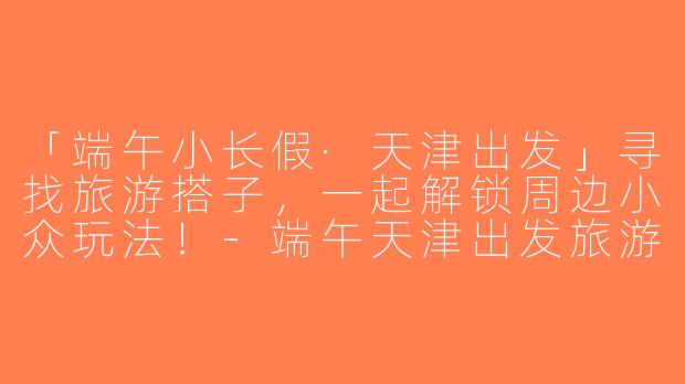 「端午小长假·天津出发」寻找旅游搭子，一起解锁周边小众玩法！-端午天津出发旅游搭子
