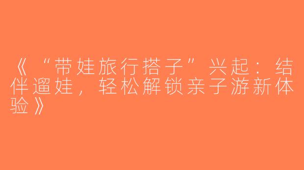 《“带娃旅行搭子”兴起：结伴遛娃，轻松解锁亲子游新体验》