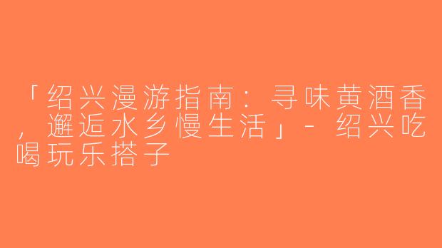 「绍兴漫游指南：寻味黄酒香，邂逅水乡慢生活」-绍兴吃喝玩乐搭子