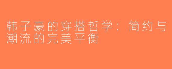 韩子豪的穿搭哲学：简约与潮流的完美平衡