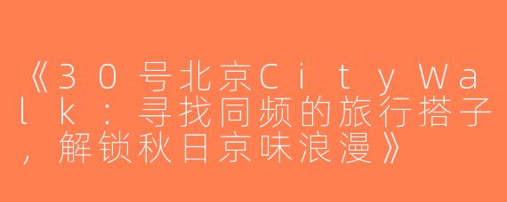 《30号北京CityWalk：寻找同频的旅行搭子，解锁秋日京味浪漫》