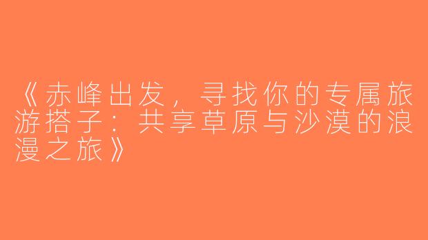 《赤峰出发，寻找你的专属旅游搭子：共享草原与沙漠的浪漫之旅》