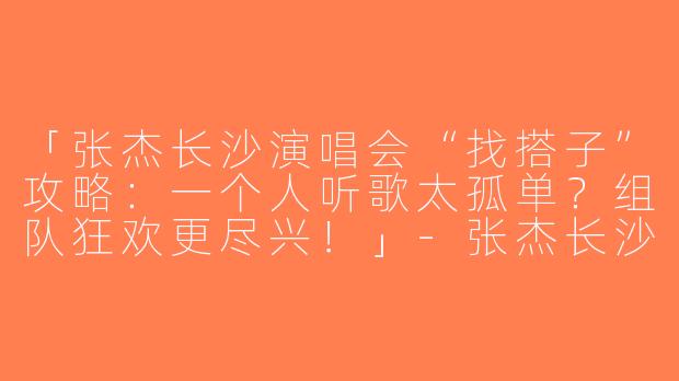 「张杰长沙演唱会“找搭子”攻略：一个人听歌太孤单？组队狂欢更尽兴！」-张杰长沙演唱会找搭子
