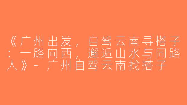 《广州出发，自驾云南寻搭子：一路向西，邂逅山水与同路人》-广州自驾云南找搭子
