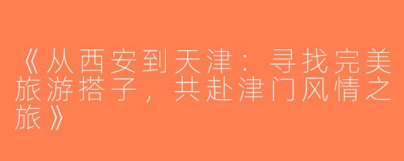 《从西安到天津：寻找完美旅游搭子，共赴津门风情之旅》