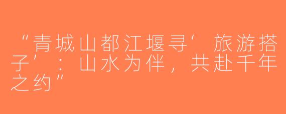 “青城山都江堰寻‘旅游搭子’：山水为伴，共赴千年之约”