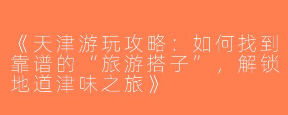 《天津游玩攻略：如何找到靠谱的“旅游搭子”，解锁地道津味之旅》