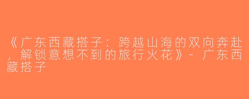 《广东西藏搭子：跨越山海的双向奔赴，解锁意想不到的旅行火花》-广东西藏搭子