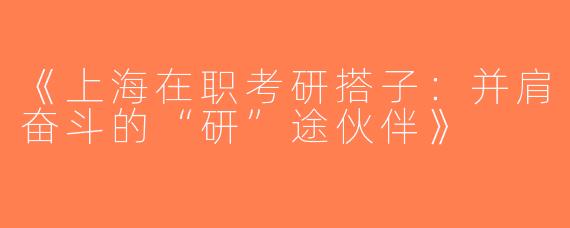 《上海在职考研搭子：并肩奋斗的“研”途伙伴》
