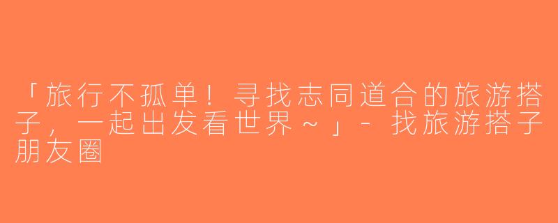 「旅行不孤单！寻找志同道合的旅游搭子，一起出发看世界～」-找旅游搭子朋友圈