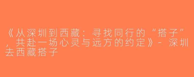 《从深圳到西藏：寻找同行的“搭子”，共赴一场心灵与远方的约定》-深圳去西藏搭子