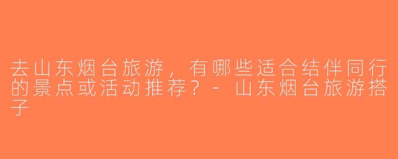去山东烟台旅游，有哪些适合结伴同行的景点或活动推荐？-山东烟台旅游搭子