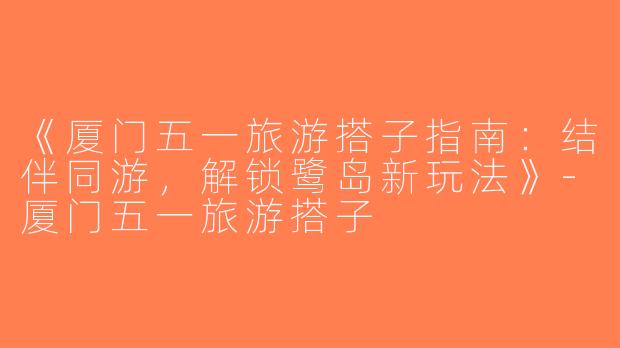 《厦门五一旅游搭子指南：结伴同游，解锁鹭岛新玩法》-厦门五一旅游搭子