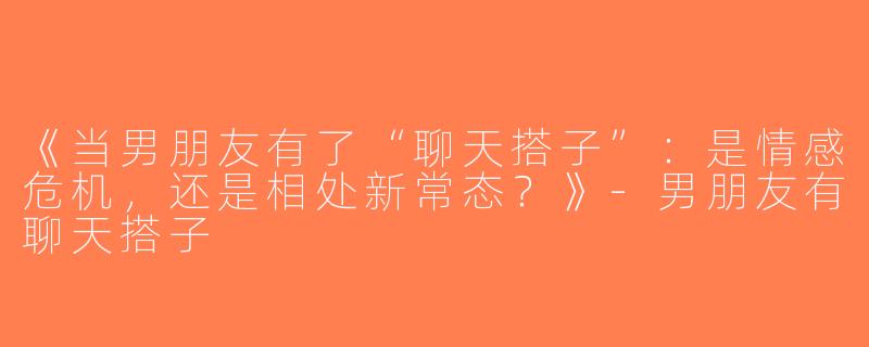 《当男朋友有了“聊天搭子”：是情感危机，还是相处新常态？》-男朋友有聊天搭子