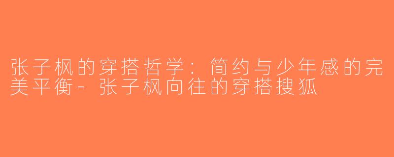 张子枫的穿搭哲学：简约与少年感的完美平衡-张子枫向往的穿搭搜狐