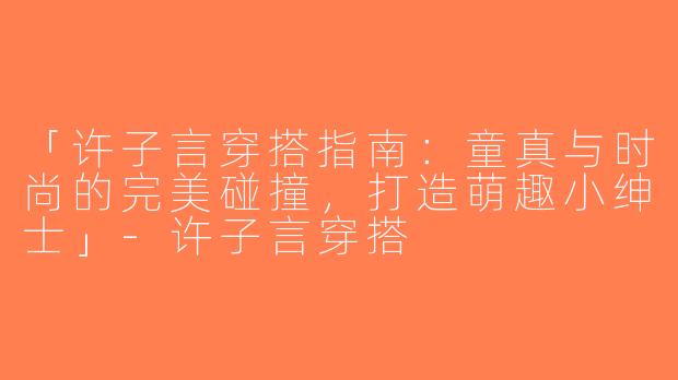 「许子言穿搭指南：童真与时尚的完美碰撞，打造萌趣小绅士」-许子言穿搭